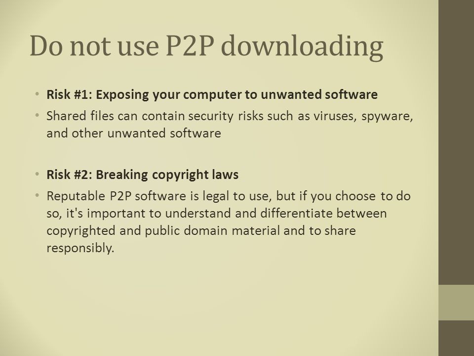 Do not use P2P downloading Risk #1: Exposing your computer to unwanted software Shared files can contain security risks such as viruses, spyware, and other unwanted software Risk #2: Breaking copyright laws Reputable P2P software is legal to use, but if you choose to do so, it s important to understand and differentiate between copyrighted and public domain material and to share responsibly.