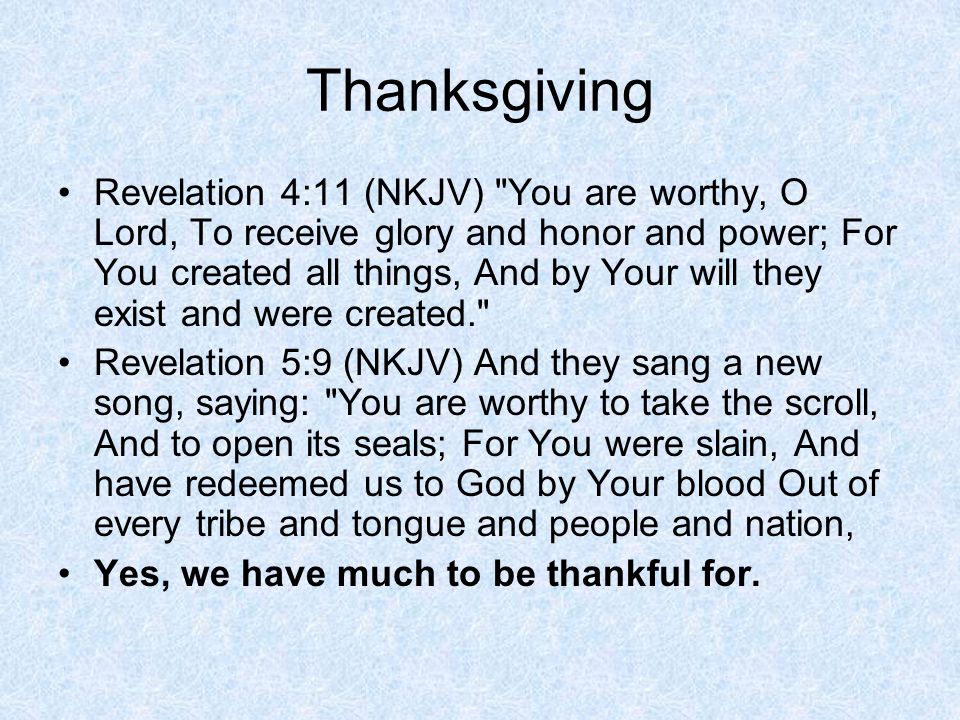 Thanksgiving Revelation 4:11 (NKJV) You are worthy, O Lord, To receive glory and honor and power; For You created all things, And by Your will they exist and were created. Revelation 5:9 (NKJV) And they sang a new song, saying: You are worthy to take the scroll, And to open its seals; For You were slain, And have redeemed us to God by Your blood Out of every tribe and tongue and people and nation, Yes, we have much to be thankful for.