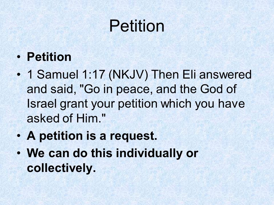 Petition 1 Samuel 1:17 (NKJV) Then Eli answered and said, Go in peace, and the God of Israel grant your petition which you have asked of Him. A petition is a request.