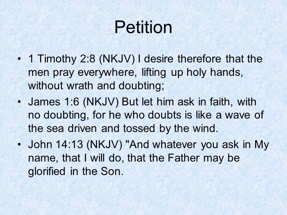 Petition 1 Timothy 2:8 (NKJV) I desire therefore that the men pray everywhere, lifting up holy hands, without wrath and doubting; James 1:6 (NKJV) But let him ask in faith, with no doubting, for he who doubts is like a wave of the sea driven and tossed by the wind.