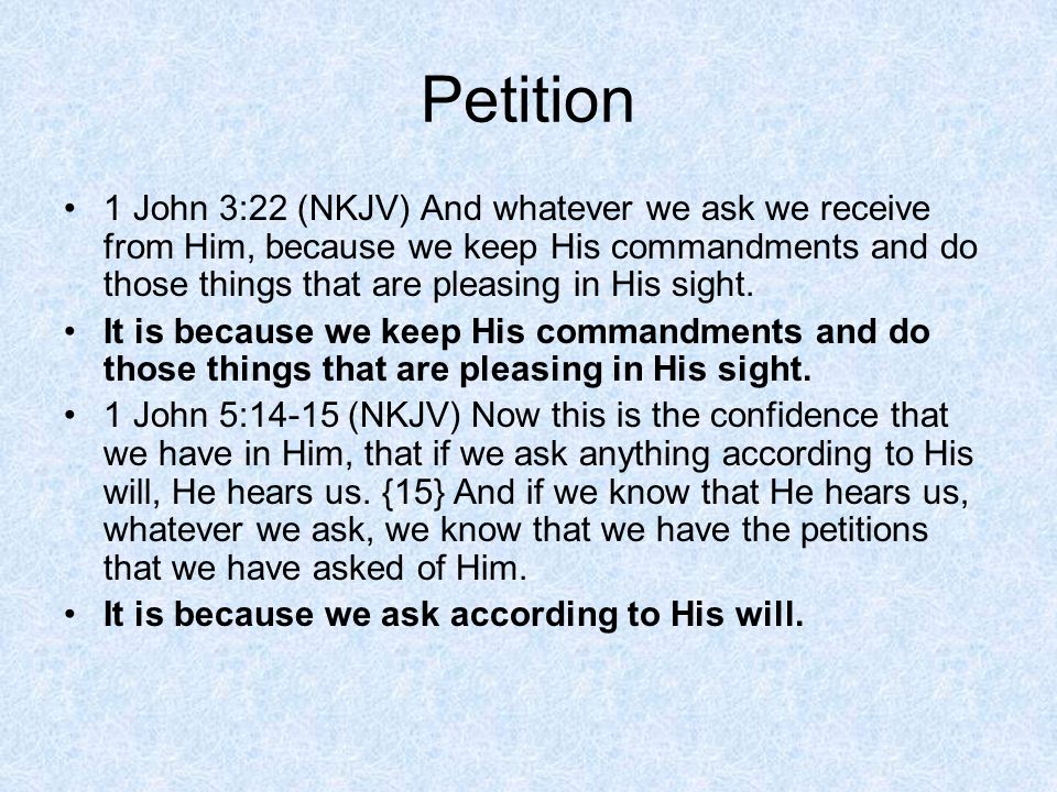 Petition 1 John 3:22 (NKJV) And whatever we ask we receive from Him, because we keep His commandments and do those things that are pleasing in His sight.