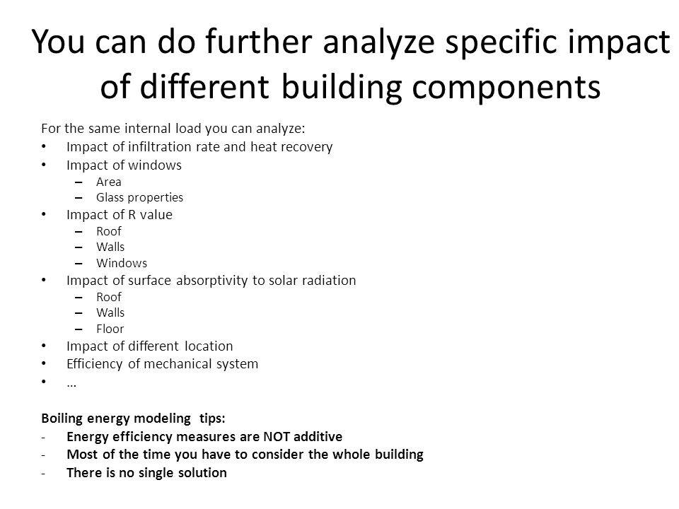 You can do further analyze specific impact of different building components For the same internal load you can analyze: Impact of infiltration rate and heat recovery Impact of windows – Area – Glass properties Impact of R value – Roof – Walls – Windows Impact of surface absorptivity to solar radiation – Roof – Walls – Floor Impact of different location Efficiency of mechanical system … Boiling energy modeling tips: -Energy efficiency measures are NOT additive -Most of the time you have to consider the whole building -There is no single solution