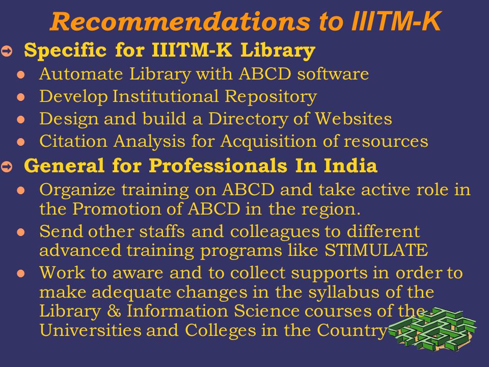 Recommendations to IIITM-K ➲ Specific for IIITM-K Library Automate Library with ABCD software Develop Institutional Repository Design and build a Directory of Websites Citation Analysis for Acquisition of resources ➲ General for Professionals In India Organize training on ABCD and take active role in the Promotion of ABCD in the region.