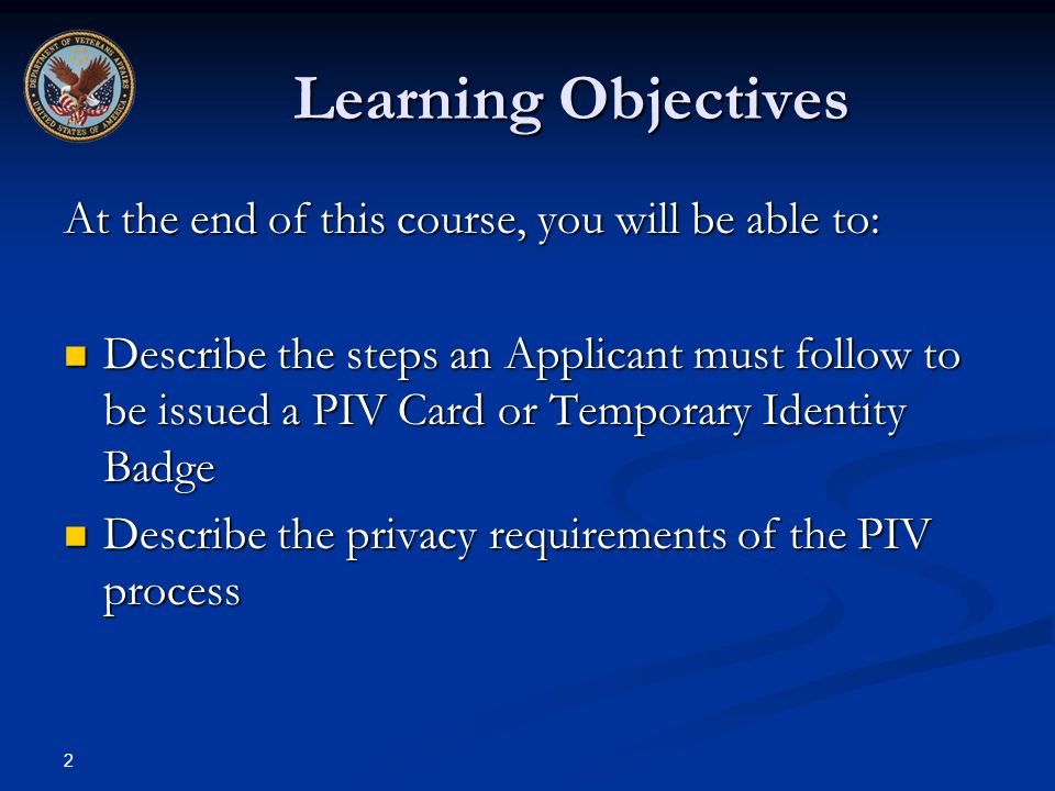 2 Learning Objectives At the end of this course, you will be able to: Describe the steps an Applicant must follow to be issued a PIV Card or Temporary Identity Badge Describe the steps an Applicant must follow to be issued a PIV Card or Temporary Identity Badge Describe the privacy requirements of the PIV process Describe the privacy requirements of the PIV process