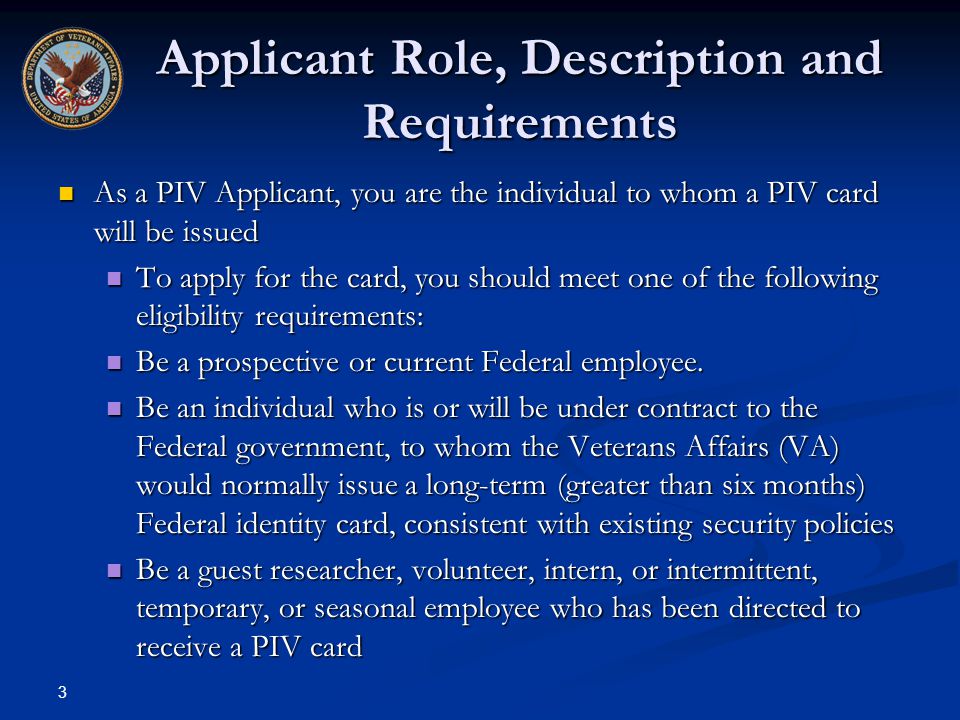 3 Applicant Role, Description and Requirements As a PIV Applicant, you are the individual to whom a PIV card will be issued As a PIV Applicant, you are the individual to whom a PIV card will be issued To apply for the card, you should meet one of the following eligibility requirements: To apply for the card, you should meet one of the following eligibility requirements: Be a prospective or current Federal employee.