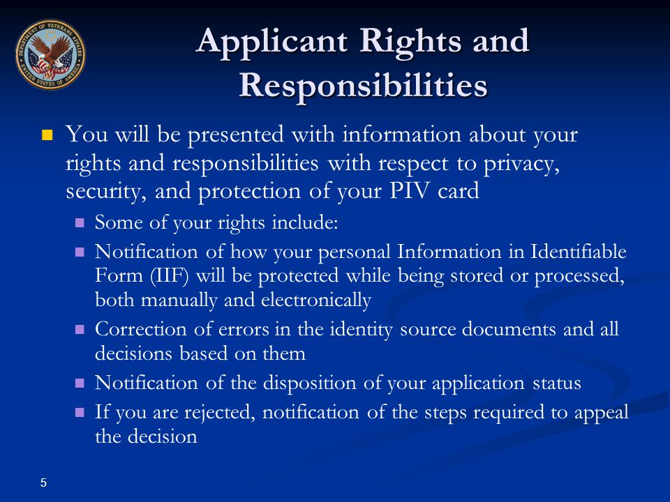 5 Applicant Rights and Responsibilities You will be presented with information about your rights and responsibilities with respect to privacy, security, and protection of your PIV card Some of your rights include: Notification of how your personal Information in Identifiable Form (IIF) will be protected while being stored or processed, both manually and electronically Correction of errors in the identity source documents and all decisions based on them Notification of the disposition of your application status If you are rejected, notification of the steps required to appeal the decision