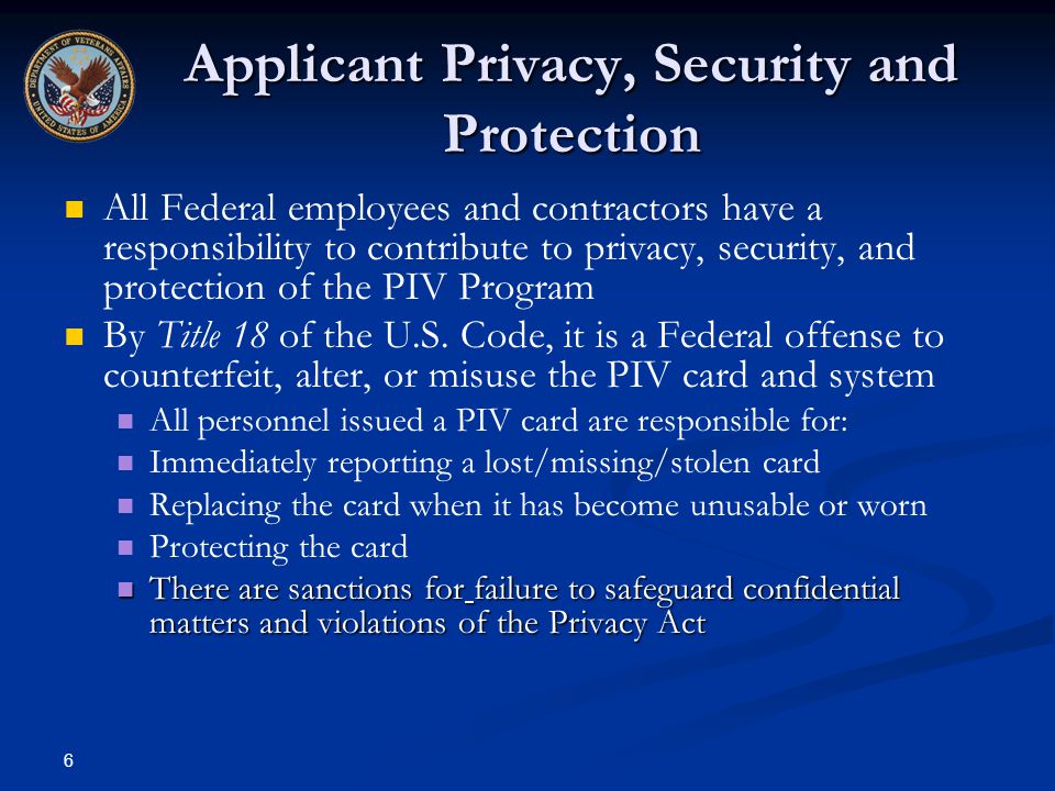 6 Applicant Privacy, Security and Protection All Federal employees and contractors have a responsibility to contribute to privacy, security, and protection of the PIV Program By Title 18 of the U.S.