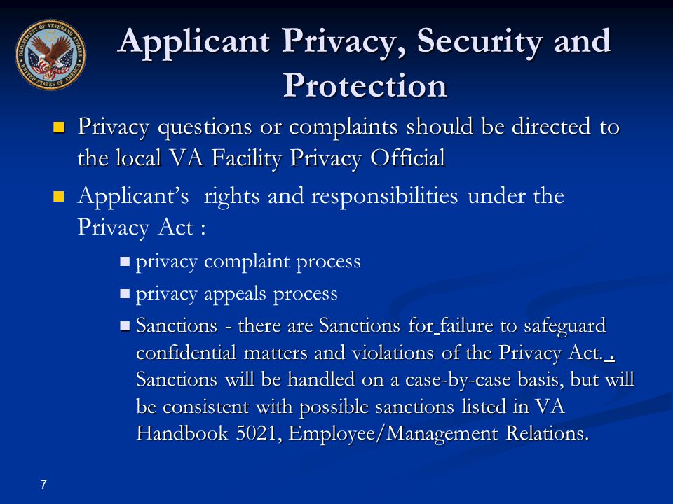 7 Applicant Privacy, Security and Protection Privacy questions or complaints should be directed to the local VA Facility Privacy Official Privacy questions or complaints should be directed to the local VA Facility Privacy Official Applicant’s rights and responsibilities under the Privacy Act : privacy complaint process privacy appeals process Sanctions - there are Sanctions for failure to safeguard confidential matters and violations of the Privacy Act..