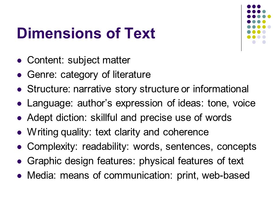 Dimensions of Text Content: subject matter Genre: category of literature Structure: narrative story structure or informational Language: author’s expression of ideas: tone, voice Adept diction: skillful and precise use of words Writing quality: text clarity and coherence Complexity: readability: words, sentences, concepts Graphic design features: physical features of text Media: means of communication: print, web-based