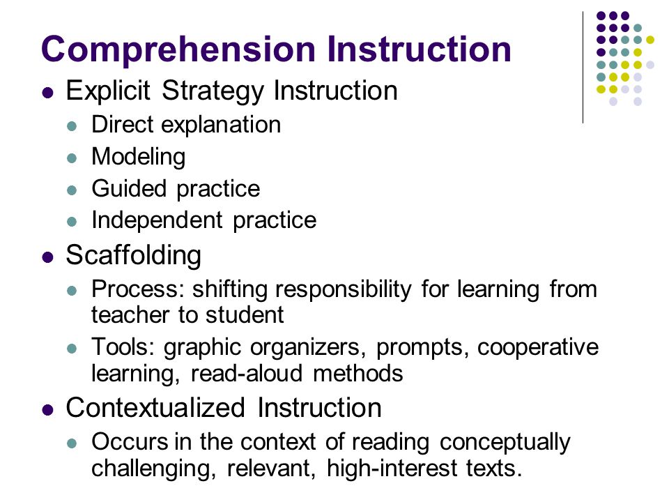 Comprehension Instruction Explicit Strategy Instruction Direct explanation Modeling Guided practice Independent practice Scaffolding Process: shifting responsibility for learning from teacher to student Tools: graphic organizers, prompts, cooperative learning, read-aloud methods Contextualized Instruction Occurs in the context of reading conceptually challenging, relevant, high-interest texts.