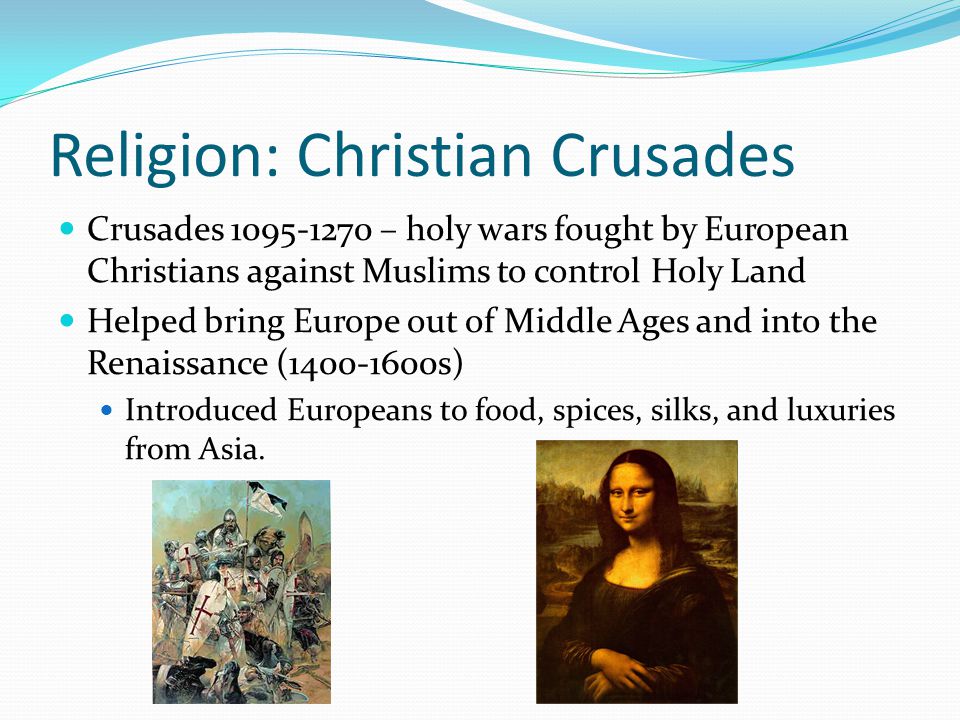 Religion: Christian Crusades Crusades – holy wars fought by European Christians against Muslims to control Holy Land Helped bring Europe out of Middle Ages and into the Renaissance ( s) Introduced Europeans to food, spices, silks, and luxuries from Asia.