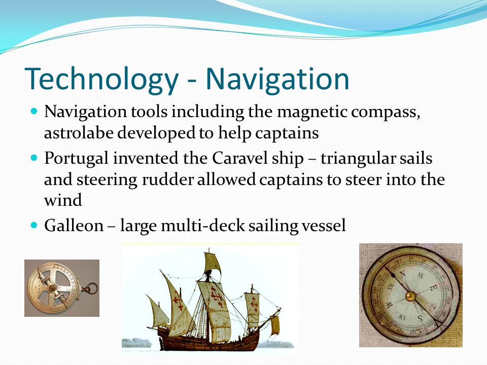Technology - Navigation Navigation tools including the magnetic compass, astrolabe developed to help captains Portugal invented the Caravel ship – triangular sails and steering rudder allowed captains to steer into the wind Galleon – large multi-deck sailing vessel
