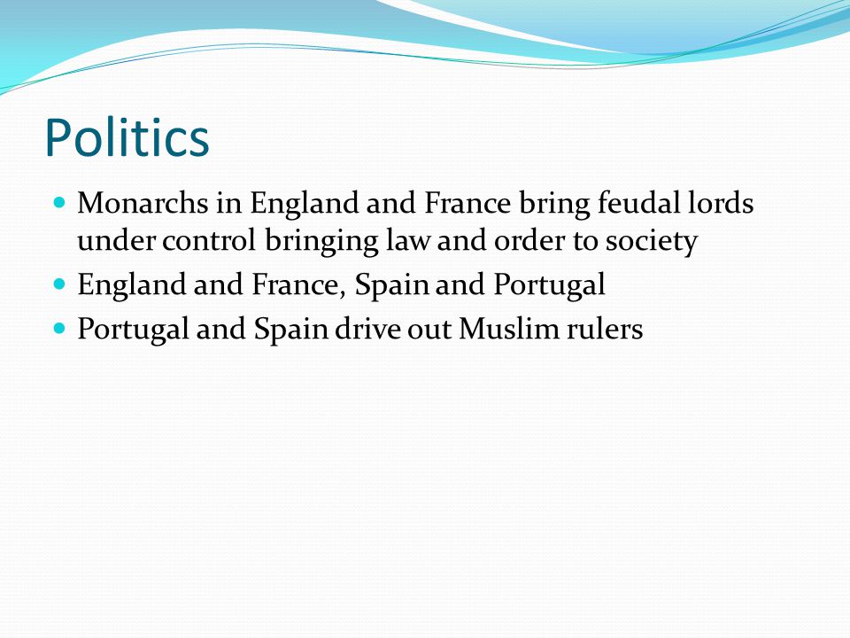 Politics Monarchs in England and France bring feudal lords under control bringing law and order to society England and France, Spain and Portugal Portugal and Spain drive out Muslim rulers