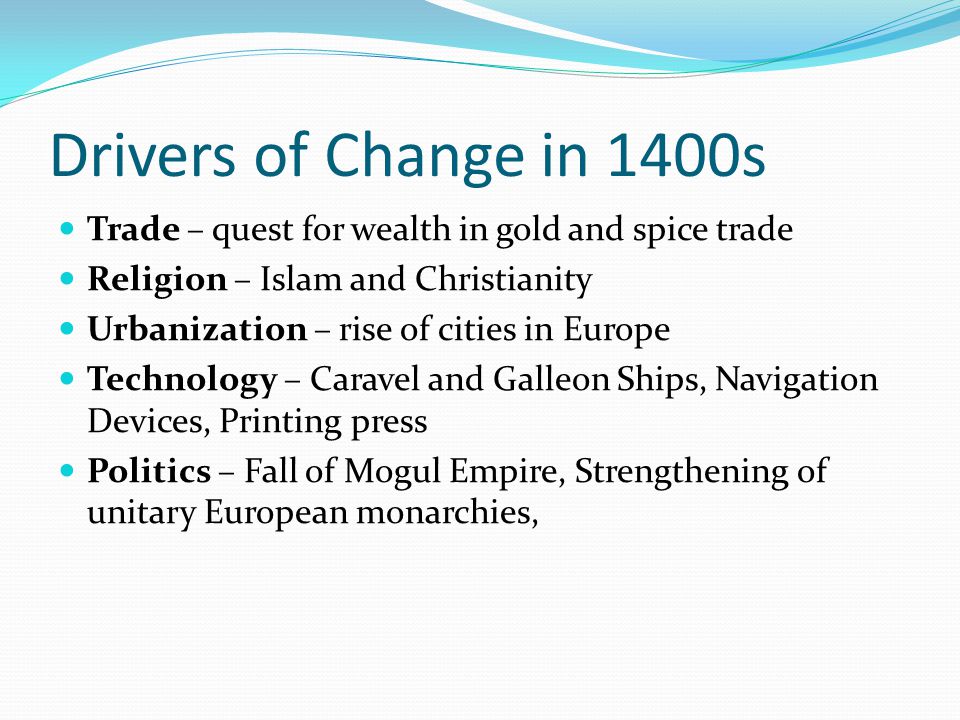 Drivers of Change in 1400s Trade – quest for wealth in gold and spice trade Religion – Islam and Christianity Urbanization – rise of cities in Europe Technology – Caravel and Galleon Ships, Navigation Devices, Printing press Politics – Fall of Mogul Empire, Strengthening of unitary European monarchies,