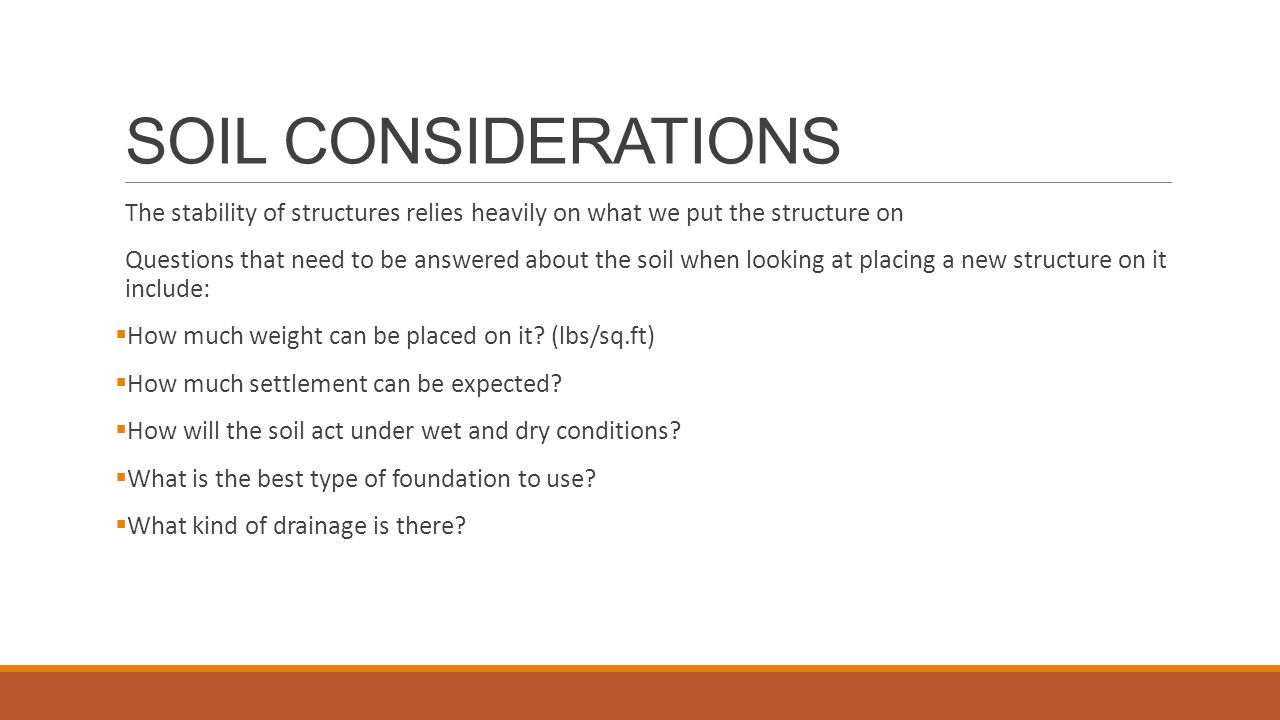 SOIL CONSIDERATIONS The stability of structures relies heavily on what we put the structure on Questions that need to be answered about the soil when looking at placing a new structure on it include:  How much weight can be placed on it.