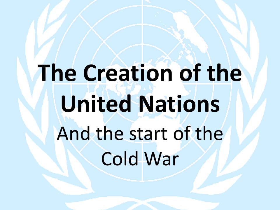 The Creation of the United Nations And the start of the Cold War