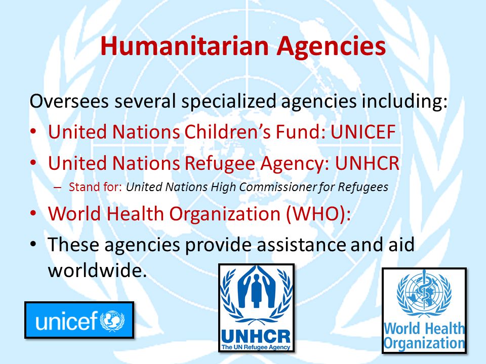 Humanitarian Agencies Oversees several specialized agencies including: United Nations Children’s Fund: UNICEF United Nations Refugee Agency: UNHCR – Stand for: United Nations High Commissioner for Refugees World Health Organization (WHO): These agencies provide assistance and aid worldwide.