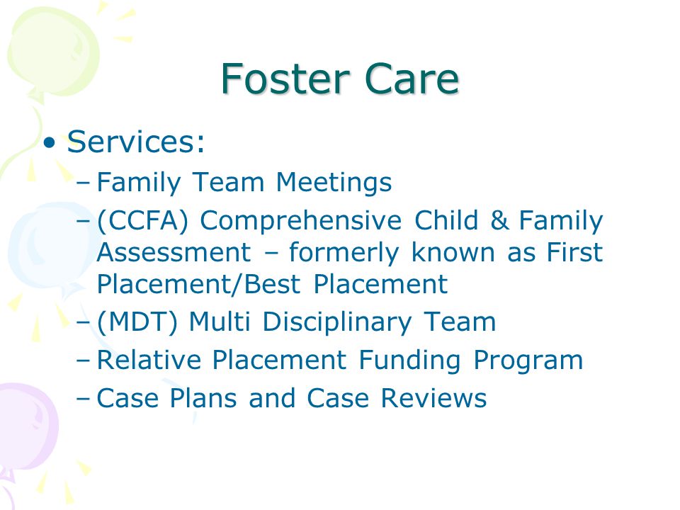 Foster Care Services: –Family Team Meetings –(CCFA) Comprehensive Child & Family Assessment – formerly known as First Placement/Best Placement –(MDT) Multi Disciplinary Team –Relative Placement Funding Program –Case Plans and Case Reviews