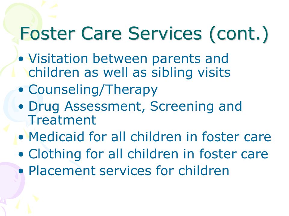 Foster Care Services (cont.) Visitation between parents and children as well as sibling visits Counseling/Therapy Drug Assessment, Screening and Treatment Medicaid for all children in foster care Clothing for all children in foster care Placement services for children