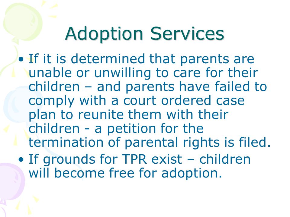 Adoption Services If it is determined that parents are unable or unwilling to care for their children – and parents have failed to comply with a court ordered case plan to reunite them with their children - a petition for the termination of parental rights is filed.
