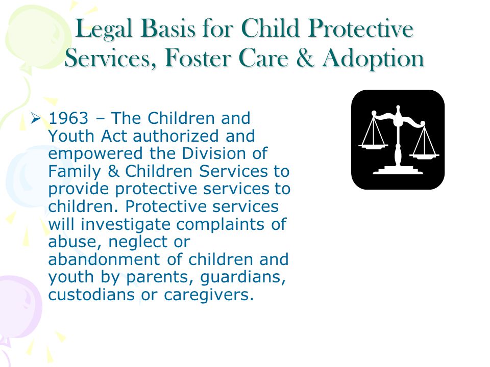 Legal Basis for Child Protective Services, Foster Care & Adoption  1963 – The Children and Youth Act authorized and empowered the Division of Family & Children Services to provide protective services to children.