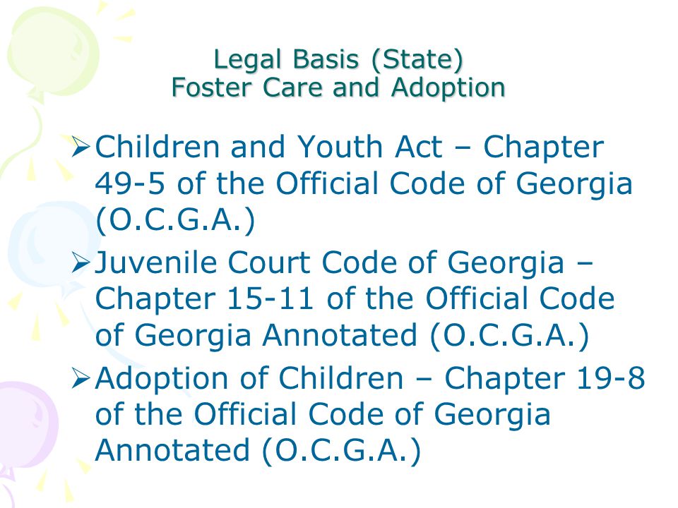 Legal Basis (State) Foster Care and Adoption  Children and Youth Act – Chapter 49-5 of the Official Code of Georgia (O.C.G.A.)  Juvenile Court Code of Georgia – Chapter of the Official Code of Georgia Annotated (O.C.G.A.)  Adoption of Children – Chapter 19-8 of the Official Code of Georgia Annotated (O.C.G.A.)