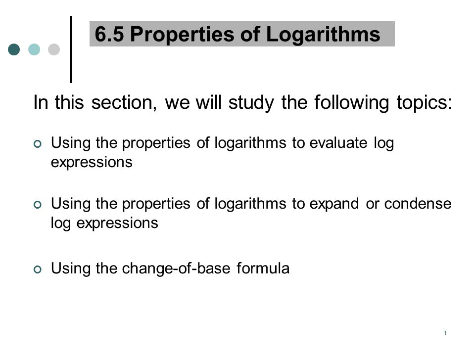 1 6.5 Properties of Logarithms In this section, we will study the following topics: Using the properties of logarithms to evaluate log expressions Using the properties of logarithms to expand or condense log expressions Using the change-of-base formula