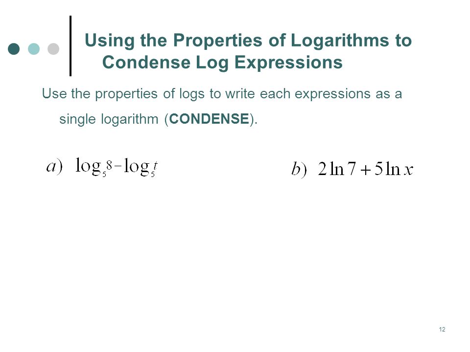 12 Using the Properties of Logarithms to Condense Log Expressions Use the properties of logs to write each expressions as a single logarithm (CONDENSE).