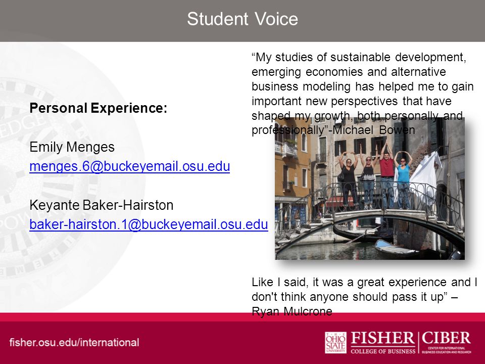 Student Voice Personal Experience: Emily Menges Keyante Baker-Hairston Like I said, it was a great experience and I don t think anyone should pass it up – Ryan Mulcrone My studies of sustainable development, emerging economies and alternative business modeling has helped me to gain important new perspectives that have shaped my growth, both personally and professionally -Michael Bowen