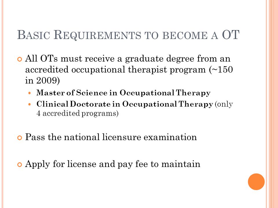 B ASIC R EQUIREMENTS TO BECOME A OT All OTs must receive a graduate degree from an accredited occupational therapist program (~150 in 2009) Master of Science in Occupational Therapy Clinical Doctorate in Occupational Therapy (only 4 accredited programs) Pass the national licensure examination Apply for license and pay fee to maintain