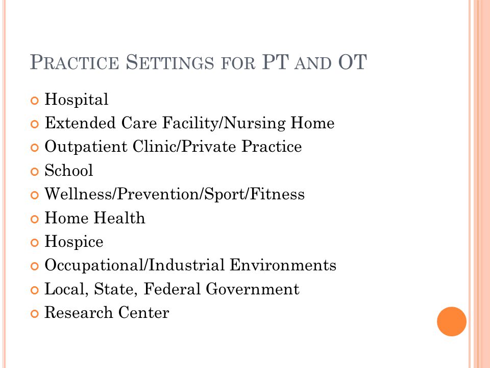 P RACTICE S ETTINGS FOR PT AND OT Hospital Extended Care Facility/Nursing Home Outpatient Clinic/Private Practice School Wellness/Prevention/Sport/Fitness Home Health Hospice Occupational/Industrial Environments Local, State, Federal Government Research Center