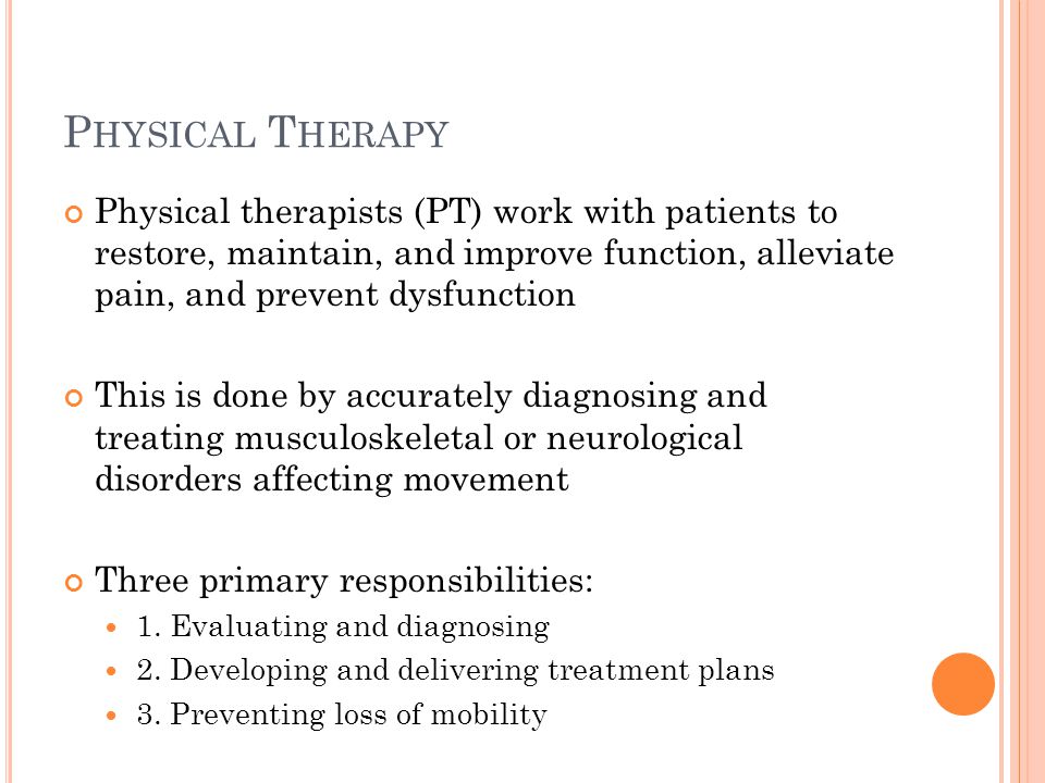 P HYSICAL T HERAPY Physical therapists (PT) work with patients to restore, maintain, and improve function, alleviate pain, and prevent dysfunction This is done by accurately diagnosing and treating musculoskeletal or neurological disorders affecting movement Three primary responsibilities: 1.