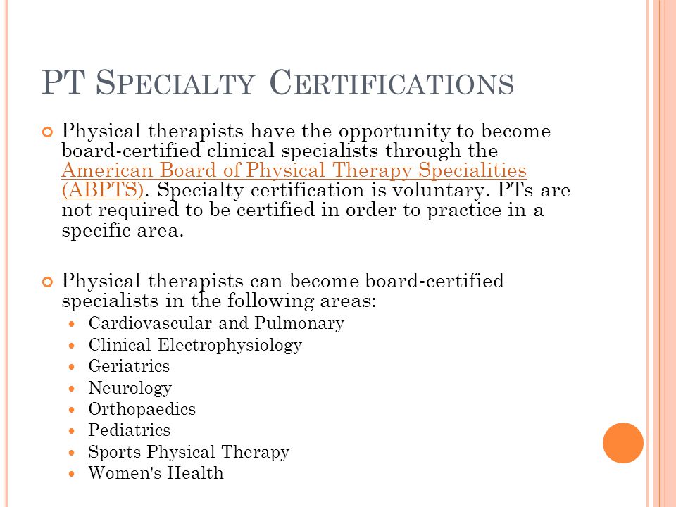 PT S PECIALTY C ERTIFICATIONS Physical therapists have the opportunity to become board-certified clinical specialists through the American Board of Physical Therapy Specialities (ABPTS).