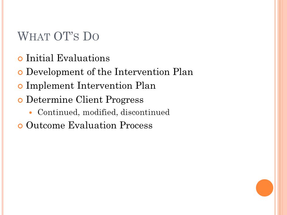W HAT OT’ S D O Initial Evaluations Development of the Intervention Plan Implement Intervention Plan Determine Client Progress Continued, modified, discontinued Outcome Evaluation Process