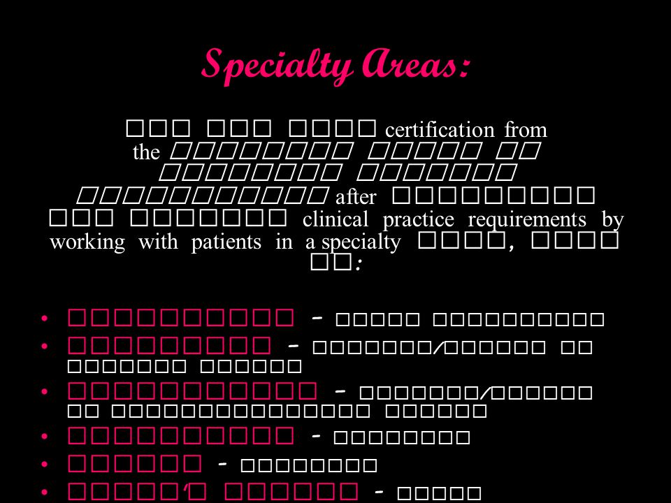 Specialty Areas: You may seek certification from the American Board of Physical Therapy Specialties after licensure and meeting clinical practice requirements by working with patients in a specialty area, such as : Geriatrics – older population Neurology – disease / injury of nervous system Orthopedics – disease / injury of musculoskeletal system Pediatrics - children Sports - athletes Women s health - women