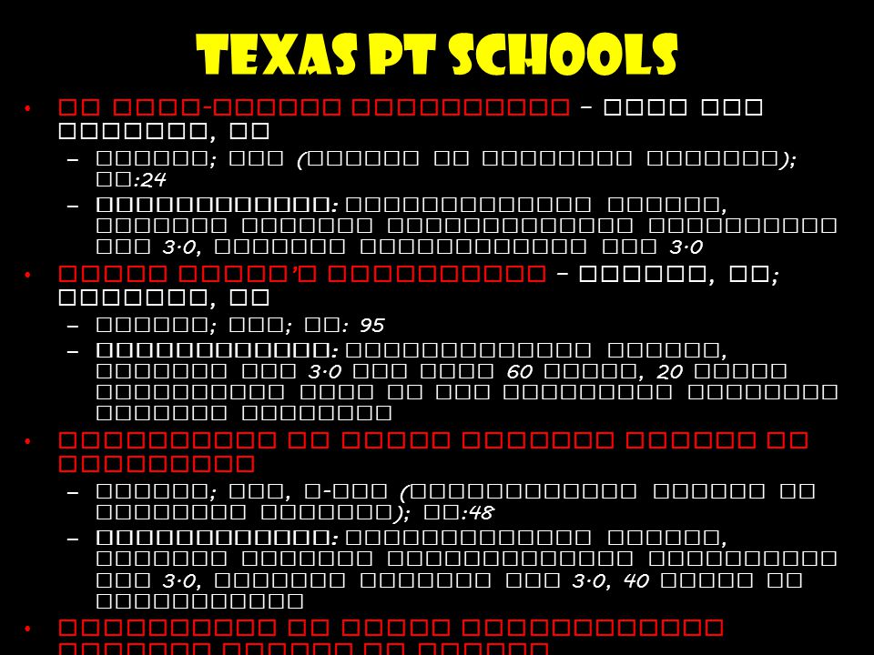 Texas PT Schools US Army - Baylor University – Fort Sam Houston, TX –Public ; DPT ( Doctor of Physical Therapy ); CS :24 –Requirements : Baccalaureate degree, minimum overall Undergraduate cumulative GPA 3.0, minimum prerequisite GPA 3.0 Texas Woman ’ s University – Dallas, TX ; Houston, TX –Public ; DPT ; CS : 95 –Requirements : Baccalaureate degree, minimum GPA 3.0 for last 60 hours, 20 hours experience each in two different physical therapy settings University of Texas Medical Branch at Galveston –Public ; DPT, t - DPT ( Transitional Doctor of Physical Therapy ); CS :48 –Requirements : Baccalaureate degree, minimum overall Undergraduate cumulative GPA 3.0, minimum science GPA 3.0, 40 hours PT observation University of Texas Southwestern Medical Center at Dallas –Public ; DPT ; CS :40 –Requirements : Baccalaureate degree, minimum overall Undergraduate cumulative GPA 3.0, minimum prerequisite GPA 3.0 Texas State University – San Marcos, TX –Public ; DPT ; CS : 40 –Requirements : Baccalaureate degree, minimum last 60 hours of college work GPA 3.0, minimum prerequisite GPA 3.0, GRE score of 1000, PT observation