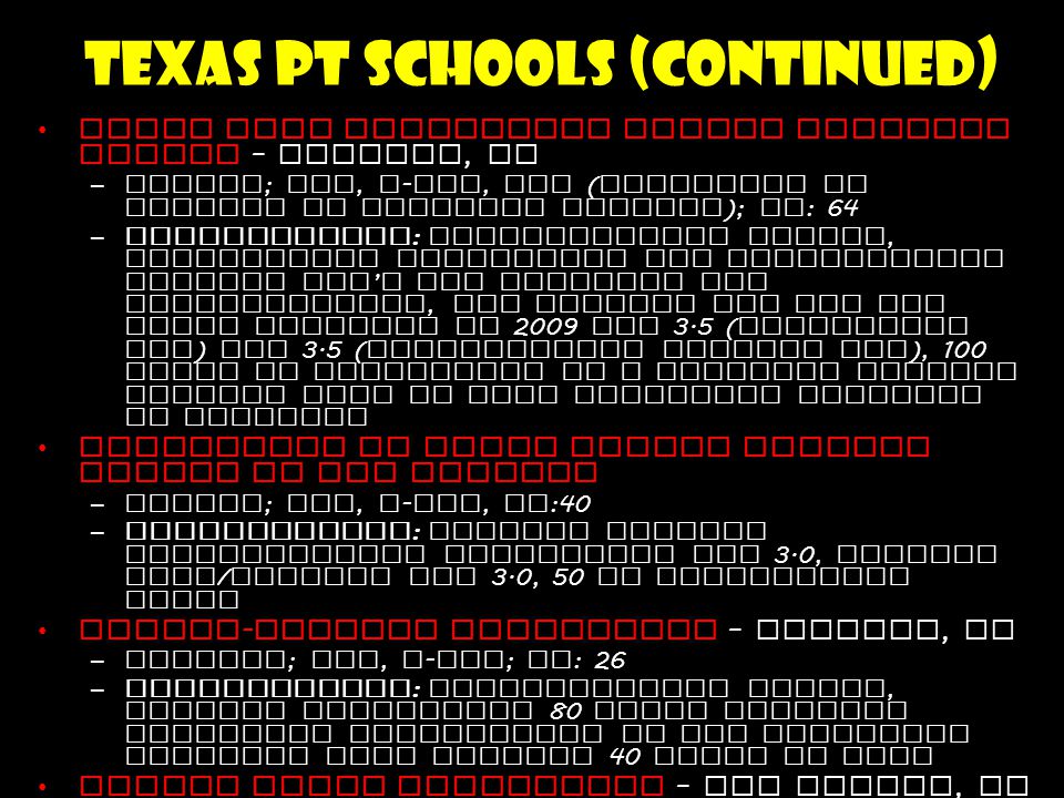 Texas PT Schools (continued) Texas Tech University Health Sciences Center – Lubbock, TX –Public ; DPT, t - DPT, DSc ( Doctorate of Science in Physical Therapy ); CS : 64 –Requirements : Baccalaureate degree, competitive cumulative and prerequisite science GPA ’ s are required for consideration, the average GPA for the class entering in 2009 was 3.5 ( cumulative GPA ) and 3.5 ( prerequisite science GPA ), 100 hours of experience in a physical therapy setting with as many different settings as possible University of Texas Health Science Center at San Antonio –Public ; DPT, t - DPT, CS :40 –Requirements : minimum overall Undergraduate cumulative GPA 3.0, minimum math / science GPA 3.0, 50 PT observation hours Hardin - Simmons University – Abilene, TX –Private ; DPT, t - DPT ; CS : 26 –Requirements : Baccalaureate degree, minimum documented 80 hours Physical Therapist observation in two different settings with minimum 40 hours in each Angelo State University – San Angelo, TX –Public ; DPT ; class size : 20 –Requirements : Baccalaureate degree, minimum overall Undergraduate cumulative GPA 3.0, minimum prerequisite GPA 3.0, 50 PT observation or employment hours in 2 different areas of clinical practice University of Texas at El Paso –Public ; DPT ; CS :24 –Requirements : Baccalaureate degree, minimum overall Undergraduate cumulative GPA 3.0, minimum prerequisite GPA 3.0, 50 hours of PT observation