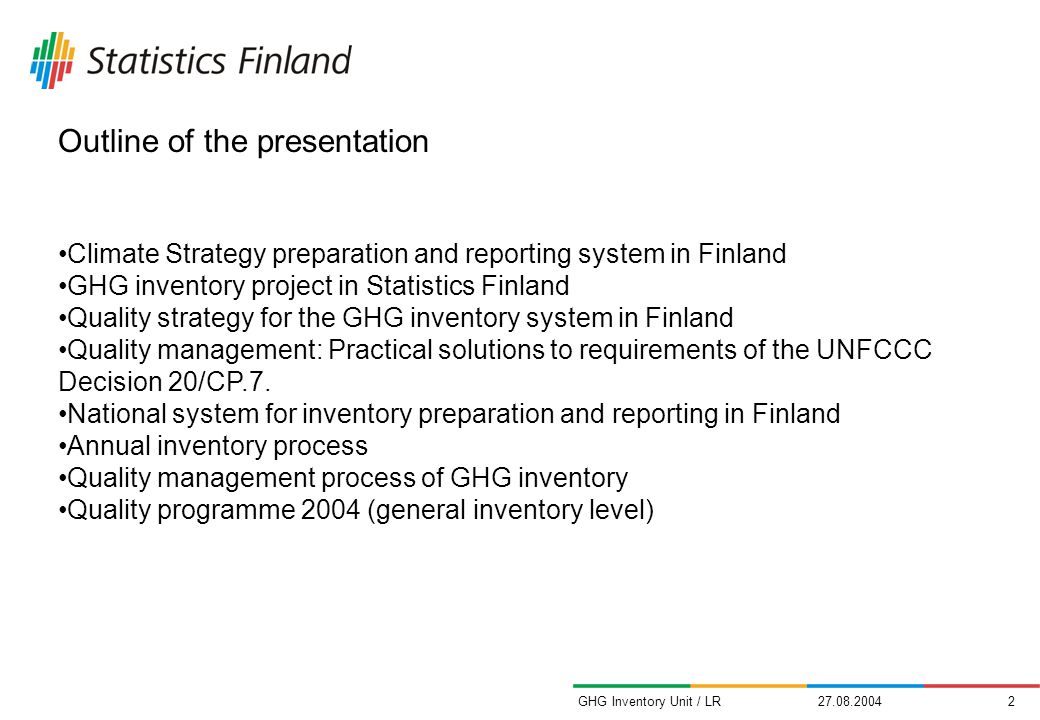 GHG Inventory Unit / LR Outline of the presentation Climate Strategy preparation and reporting system in Finland GHG inventory project in Statistics Finland Quality strategy for the GHG inventory system in Finland Quality management: Practical solutions to requirements of the UNFCCC Decision 20/CP.7.