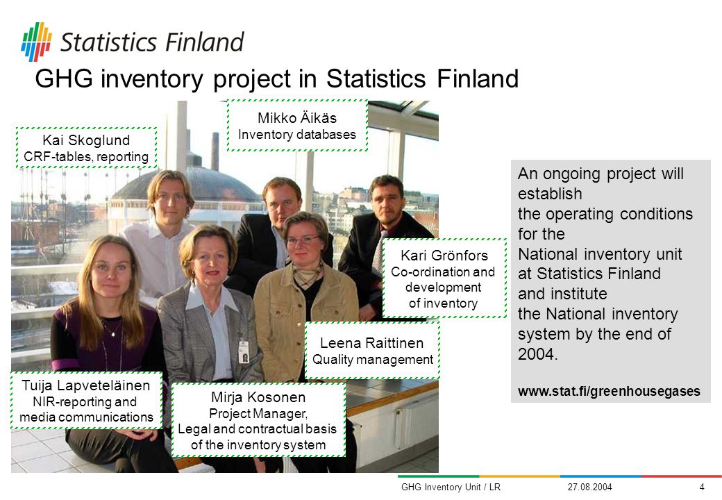 GHG Inventory Unit / LR Kari Grönfors Co-ordination and development of inventory Leena Raittinen Quality management Mirja Kosonen Project Manager, Legal and contractual basis of the inventory system GHG inventory project in Statistics Finland Tuija Lapveteläinen NIR-reporting and media communications Kai Skoglund CRF-tables, reporting Mikko Äikäs Inventory databases An ongoing project will establish the operating conditions for the National inventory unit at Statistics Finland and institute the National inventory system by the end of 2004.