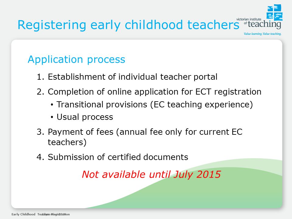Early Childhood Teacher RegistrationSeptember 2014 Registering early childhood teachers Application process 1.Establishment of individual teacher portal 2.Completion of online application for ECT registration Transitional provisions (EC teaching experience) Usual process 3.Payment of fees (annual fee only for current EC teachers) 4.Submission of certified documents Not available until July 2015