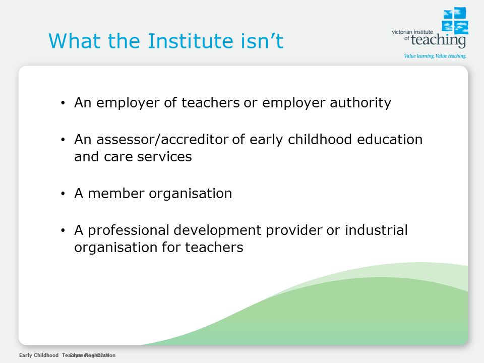 Early Childhood Teacher RegistrationSeptember 2014 What the Institute isn’t An employer of teachers or employer authority An assessor/accreditor of early childhood education and care services A member organisation A professional development provider or industrial organisation for teachers