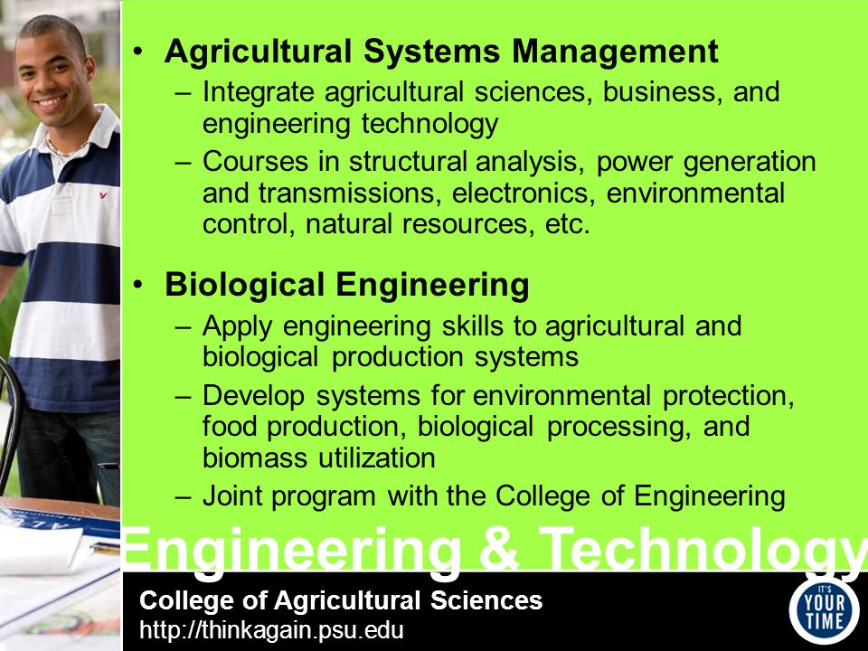 College of Agricultural Sciences   Engineering & Technology Agricultural Systems Management –Integrate agricultural sciences, business, and engineering technology –Courses in structural analysis, power generation and transmissions, electronics, environmental control, natural resources, etc.
