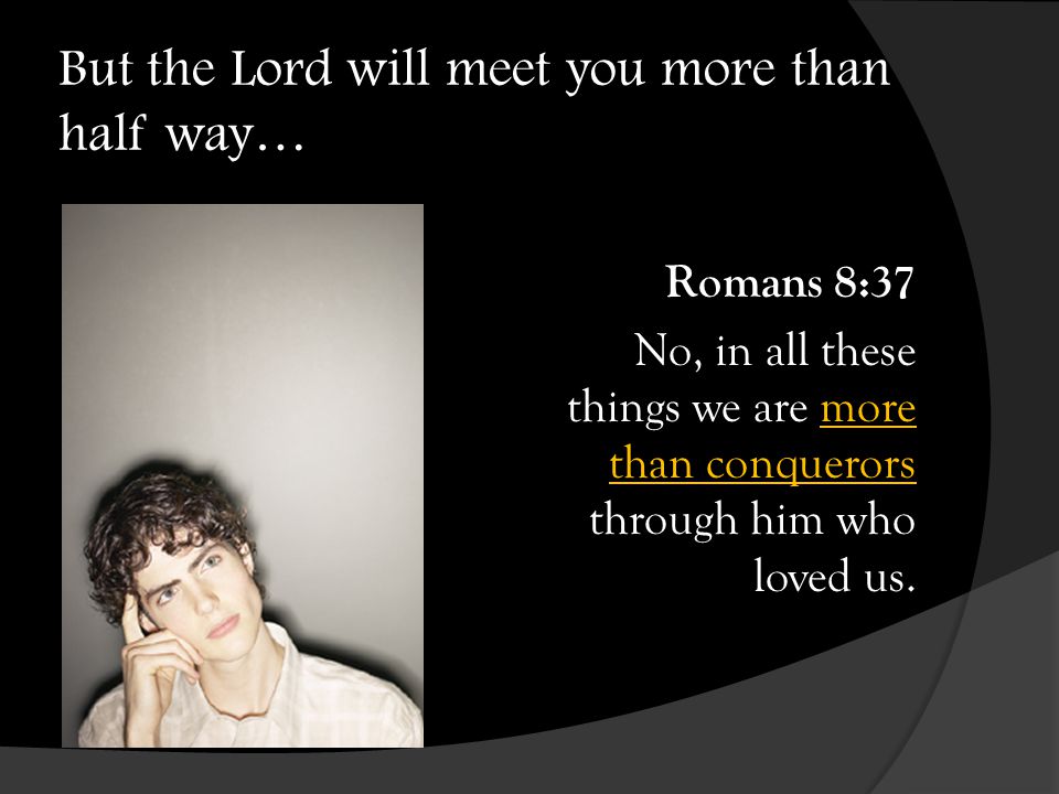 But the Lord will meet you more than half way… Romans 8:37 No, in all these things we are more than conquerors through him who loved us.