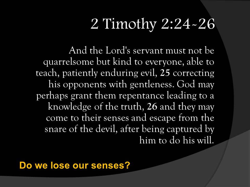2 Timothy 2:24-26 And the Lord s servant must not be quarrelsome but kind to everyone, able to teach, patiently enduring evil, 25 correcting his opponents with gentleness.