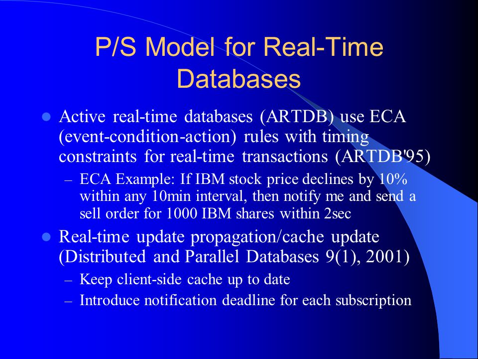 P/S Model for Real-Time Databases Active real-time databases (ARTDB) use ECA (event-condition-action) rules with timing constraints for real-time transactions (ARTDB 95) – ECA Example: If IBM stock price declines by 10% within any 10min interval, then notify me and send a sell order for 1000 IBM shares within 2sec Real-time update propagation/cache update (Distributed and Parallel Databases 9(1), 2001) – Keep client-side cache up to date – Introduce notification deadline for each subscription