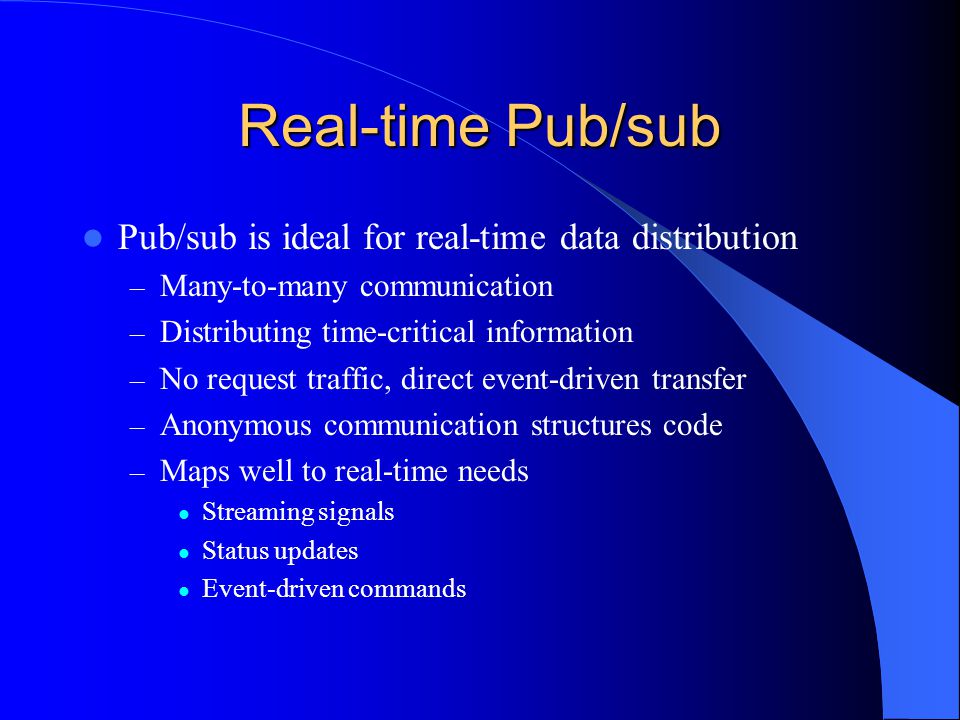 Real-time Pub/sub Pub/sub is ideal for real-time data distribution – Many-to-many communication – Distributing time-critical information – No request traffic, direct event-driven transfer – Anonymous communication structures code – Maps well to real-time needs Streaming signals Status updates Event-driven commands