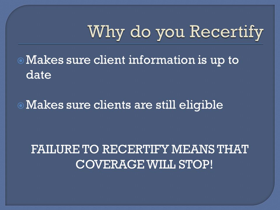  Makes sure client information is up to date  Makes sure clients are still eligible FAILURE TO RECERTIFY MEANS THAT COVERAGE WILL STOP!