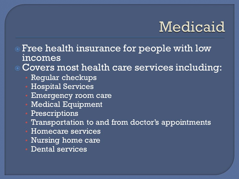  Free health insurance for people with low incomes  Covers most health care services including: Regular checkups Hospital Services Emergency room care Medical Equipment Prescriptions Transportation to and from doctor’s appointments Homecare services Nursing home care Dental services
