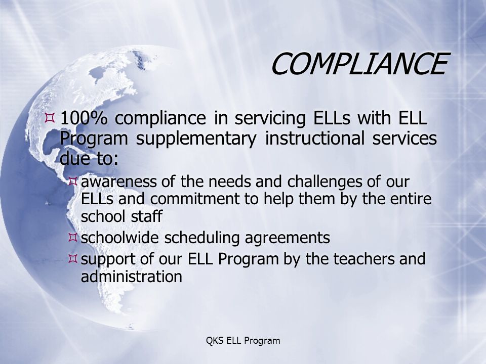 QKS ELL Program COMPLIANCE  100% compliance in servicing ELLs with ELL Program supplementary instructional services due to:  awareness of the needs and challenges of our ELLs and commitment to help them by the entire school staff  schoolwide scheduling agreements  support of our ELL Program by the teachers and administration  100% compliance in servicing ELLs with ELL Program supplementary instructional services due to:  awareness of the needs and challenges of our ELLs and commitment to help them by the entire school staff  schoolwide scheduling agreements  support of our ELL Program by the teachers and administration