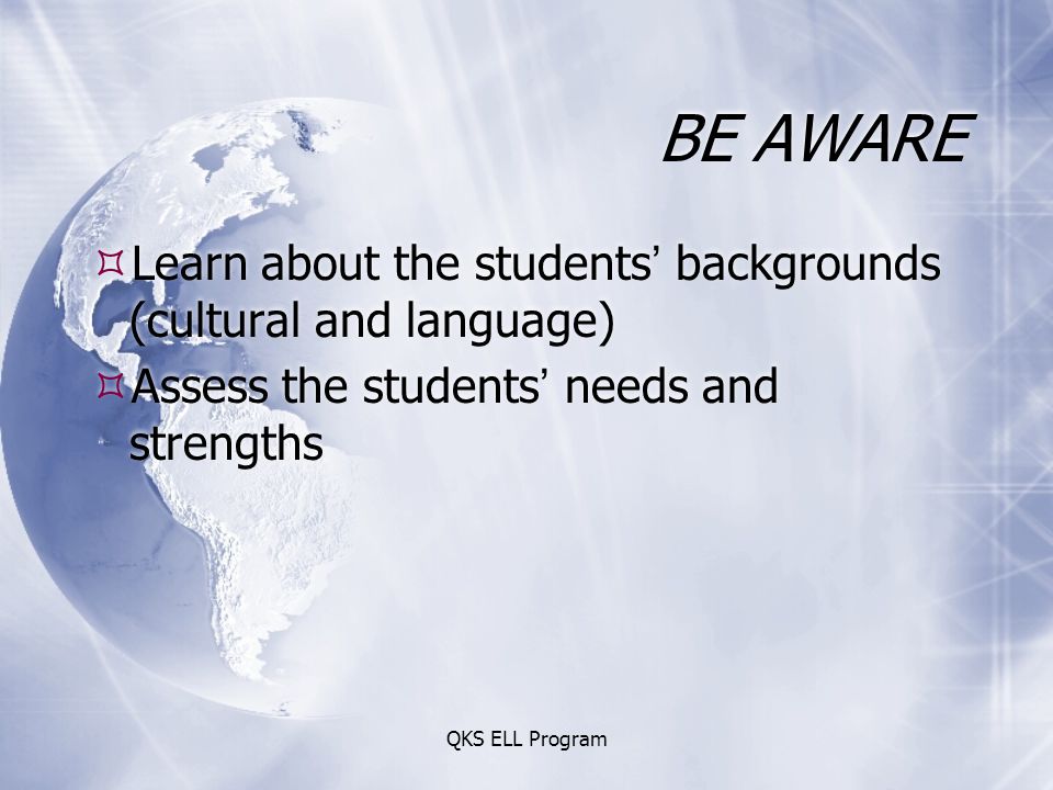 QKS ELL Program BE AWARE  Learn about the students’ backgrounds (cultural and language)  Assess the students’ needs and strengths  Learn about the students’ backgrounds (cultural and language)  Assess the students’ needs and strengths